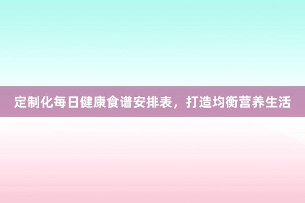 定制化每日健康食谱安排表，打造均衡营养生活